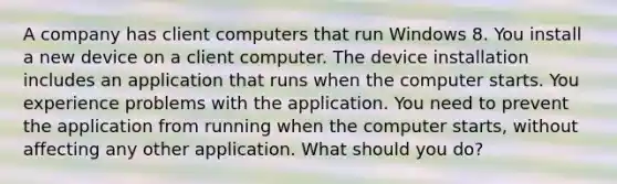 A company has client computers that run Windows 8. You install a new device on a client computer. The device installation includes an application that runs when the computer starts. You experience problems with the application. You need to prevent the application from running when the computer starts, without affecting any other application. What should you do?