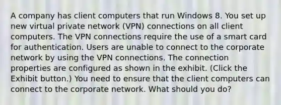 A company has client computers that run Windows 8. You set up new virtual private network (VPN) connections on all client computers. The VPN connections require the use of a smart card for authentication. Users are unable to connect to the corporate network by using the VPN connections. The connection properties are configured as shown in the exhibit. (Click the Exhibit button.) You need to ensure that the client computers can connect to the corporate network. What should you do?