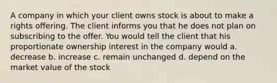 A company in which your client owns stock is about to make a rights offering. The client informs you that he does not plan on subscribing to the offer. You would tell the client that his proportionate ownership interest in the company would a. decrease b. increase c. remain unchanged d. depend on the market value of the stock