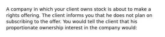 A company in which your client owns stock is about to make a rights offering. The client informs you that he does not plan on subscribing to the offer. You would tell the client that his proportionate ownership interest in the company would: