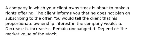 A company in which your client owns stock is about to make a rights offering. The client informs you that he does not plan on subscribing to the offer. You would tell the client that his proportionate ownership interest in the company would: a. Decrease b. Increase c. Remain unchanged d. Depend on the market value of the stock