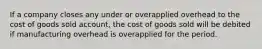 If a company closes any under or overapplied overhead to the cost of goods sold account, the cost of goods sold will be debited if manufacturing overhead is overapplied for the period.