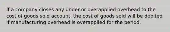 If a company closes any under or overapplied overhead to the cost of goods sold account, the cost of goods sold will be debited if manufacturing overhead is overapplied for the period.