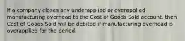 If a company closes any underapplied or overapplied manufacturing overhead to the Cost of Goods Sold account, then Cost of Goods Sold will be debited if manufacturing overhead is overapplied for the period.