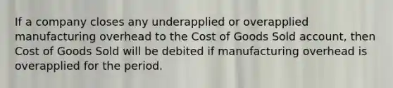 If a company closes any underapplied or overapplied manufacturing overhead to the Cost of Goods Sold account, then Cost of Goods Sold will be debited if manufacturing overhead is overapplied for the period.