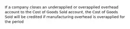 If a company closes an underapplied or overapplied overhead account to the Cost of Goods Sold account, the Cost of Goods Sold will be credited if manufacturing overhead is overapplied for the period