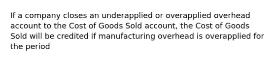 If a company closes an underapplied or overapplied overhead account to the Cost of Goods Sold account, the Cost of Goods Sold will be credited if manufacturing overhead is overapplied for the period