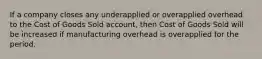 If a company closes any underapplied or overapplied overhead to the Cost of Goods Sold account, then Cost of Goods Sold will be increased if manufacturing overhead is overapplied for the period.