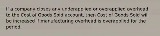 If a company closes any underapplied or overapplied overhead to the Cost of Goods Sold account, then Cost of Goods Sold will be increased if manufacturing overhead is overapplied for the period.