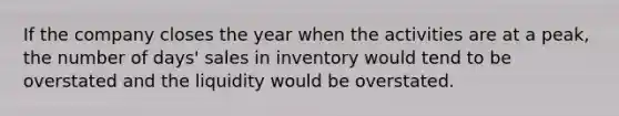 If the company closes the year when the activities are at a peak, the number of days' sales in inventory would tend to be overstated and the liquidity would be overstated.