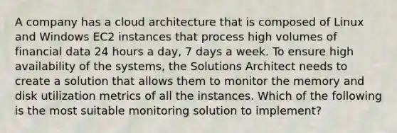 A company has a cloud architecture that is composed of Linux and Windows EC2 instances that process high volumes of financial data 24 hours a day, 7 days a week. To ensure high availability of the systems, the Solutions Architect needs to create a solution that allows them to monitor the memory and disk utilization metrics of all the instances. Which of the following is the most suitable monitoring solution to implement?