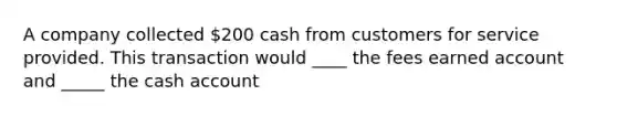 A company collected 200 cash from customers for service provided. This transaction would ____ the fees earned account and _____ the cash account