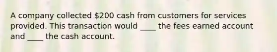 A company collected 200 cash from customers for services provided. This transaction would ____ the fees earned account and ____ the cash account.