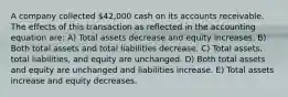 A company collected 42,000 cash on its accounts receivable. The effects of this transaction as reflected in the accounting equation are: A) Total assets decrease and equity increases. B) Both total assets and total liabilities decrease. C) Total assets, total liabilities, and equity are unchanged. D) Both total assets and equity are unchanged and liabilities increase. E) Total assets increase and equity decreases.