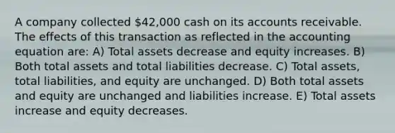 A company collected 42,000 cash on its accounts receivable. The effects of this transaction as reflected in the accounting equation are: A) Total assets decrease and equity increases. B) Both total assets and total liabilities decrease. C) Total assets, total liabilities, and equity are unchanged. D) Both total assets and equity are unchanged and liabilities increase. E) Total assets increase and equity decreases.