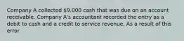 Company A collected 9,000 cash that was due on an account receivable. Company A's accountant recorded the entry as a debit to cash and a credit to service revenue. As a result of this error