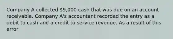 Company A collected 9,000 cash that was due on an account receivable. Company A's accountant recorded the entry as a debit to cash and a credit to service revenue. As a result of this error