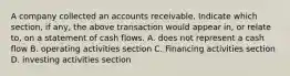 A company collected an accounts receivable. Indicate which section, if any, the above transaction would appear in, or relate to, on a statement of cash flows. A. does not represent a cash flow B. operating activities section C. Financing activities section D. investing activities section