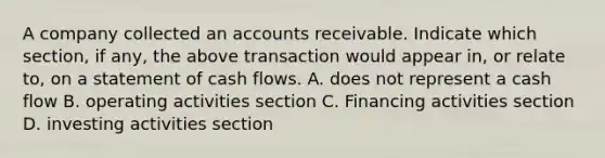 A company collected an accounts receivable. Indicate which section, if any, the above transaction would appear in, or relate to, on a statement of cash flows. A. does not represent a cash flow B. operating activities section C. Financing activities section D. investing activities section