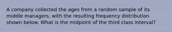 A company collected the ages from a random sample of its middle managers, with the resulting frequency distribution shown below. What is the midpoint of the third class interval?