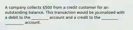 A company collects 500 from a credit customer for an outstanding balance. This transaction would be journalized with a debit to the _________ account and a credit to the _________ __________ account.