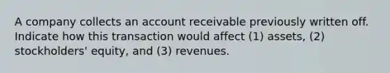 A company collects an account receivable previously written off. Indicate how this transaction would affect (1) assets, (2) stockholders' equity, and (3) revenues.