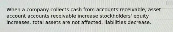 When a company collects cash from accounts receivable, asset account accounts receivable increase stockholders' equity increases. total assets are not affected. liabilities decrease.