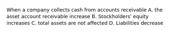 When a company collects cash from accounts receivable A. the asset account receivable increase B. Stockholders' equity increases C. total assets are not affected D. Liabilities decrease