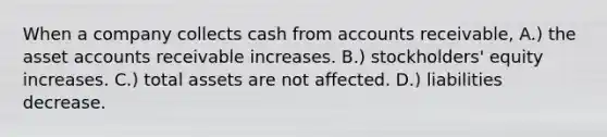 When a company collects cash from accounts receivable, A.) the asset accounts receivable increases. B.) stockholders' equity increases. C.) total assets are not affected. D.) liabilities decrease.