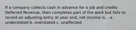 If a company collects cash in advance for a job and credits Deferred Revenue, then completes part of the work but fails to record an adjusting entry at year end, net income is... a. understated b. overstated c. unaffected