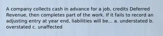 A company collects cash in advance for a job, credits Deferred Revenue, then completes part of the work. If it fails to record an adjusting entry at year end, liabilities will be... a. understated b. overstated c. unaffected