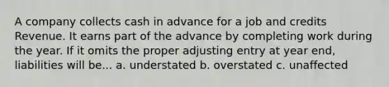 A company collects cash in advance for a job and credits Revenue. It earns part of the advance by completing work during the year. If it omits the proper adjusting entry at year end, liabilities will be... a. understated b. overstated c. unaffected