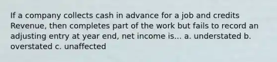 If a company collects cash in advance for a job and credits Revenue, then completes part of the work but fails to record an adjusting entry at year end, net income is... a. understated b. overstated c. unaffected