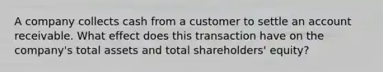 A company collects cash from a customer to settle an account receivable. What effect does this transaction have on the company's total assets and total shareholders' equity?