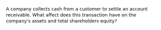 A company collects cash from a customer to settle an account receivable. What affect does this transaction have on the company's assets and total shareholders equity?