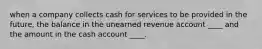 when a company collects cash for services to be provided in the future, the balance in the unearned revenue account ____ and the amount in the cash account ____.