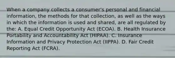 When a company collects a consumer's personal and financial information, the methods for that collection, as well as the ways in which the information is used and shared, are all regulated by the: A. Equal Credit Opportunity Act (ECOA). B. Health Insurance Portability and Accountability Act (HIPAA). C. Insurance Information and Privacy Protection Act (IIPPA). D. Fair Credit Reporting Act (FCRA).