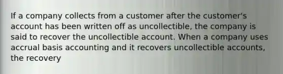 If a company collects from a customer after the customer's account has been written off as uncollectible, the company is said to recover the uncollectible account. When a company uses accrual basis accounting and it recovers uncollectible accounts, the recovery