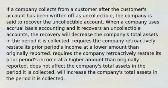 If a company collects from a customer after the customer's account has been written off as uncollectible, the company is said to recover the uncollectible account. When a company uses accrual basis accounting and it recovers an uncollectible accounts, the recovery will decrease the company's total assets in the period it is collected. requires the company retroactively restate its prior period's income at a lower amount than originally reported. requires the company retroactively restate its prior period's income at a higher amount than originally reported. does not affect the company's total assets in the period it is collected. will increase the company's total assets in the period it is collected.