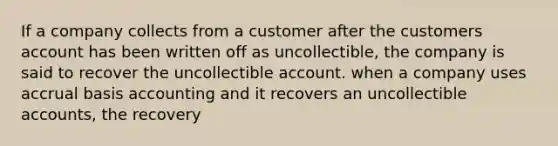 If a company collects from a customer after the customers account has been written off as uncollectible, the company is said to recover the uncollectible account. when a company uses accrual basis accounting and it recovers an uncollectible accounts, the recovery