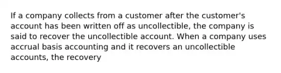 If a company collects from a customer after the customer's account has been written off as uncollectible, the company is said to recover the uncollectible account. When a company uses accrual basis accounting and it recovers an uncollectible accounts, the recovery