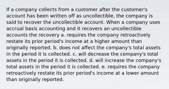 If a company collects from a customer after the customer's account has been written off as uncollectible, the company is said to recover the uncollectible account. When a company uses accrual basis accounting and it recovers an uncollectible accounts the recovery a. requires the company retroactively restate its prior period's income at a higher amount than originally reported. b. does not affect the company's total assets in the period it is collected. c. will decrease the company's total assets in the period it is collected. d. will increase the company's total assets in the period it is collected. e. requires the company retroactively restate its prior period's income at a lower amount than originally reported.