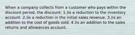 When a company collects from a customer who pays within the discount period, the discount: 1.)is a reduction to the inventory account. 2.)is a reduction in the initial sales revenue. 3.)is an addition to the cost of goods sold. 4.)is an addition to the sales returns and allowances account.