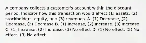 A company collects a customer's account within the discount period. Indicate how this transaction would affect (1) assets, (2) stockholders' equity, and (3) revenues. A. (1) Decrease, (2) Decrease, (3) Decrease B. (1) Increase, (2) Increase, (3) Increase C. (1) Increase, (2) Increase, (3) No effect D. (1) No effect, (2) No effect, (3) No effect