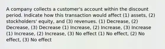 A company collects a customer's account within the discount period. Indicate how this transaction would affect (1) assets, (2) stockholders' equity, and (3) revenues. (1) Decrease, (2) Decrease, (3) Decrease (1) Increase, (2) Increase, (3) Increase (1) Increase, (2) Increase, (3) No effect (1) No effect, (2) No effect, (3) No effect