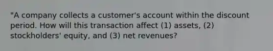 "A company collects a customer's account within the discount period. How will this transaction affect (1) assets, (2) stockholders' equity, and (3) net revenues?