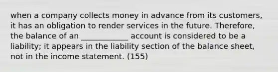 when a company collects money in advance from its customers, it has an obligation to render services in the future. Therefore, the balance of an ____________ account is considered to be a liability; it appears in the liability section of the balance sheet, not in the income statement. (155)