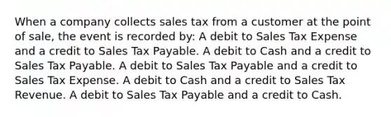 When a company collects sales tax from a customer at the point of sale, the event is recorded by: A debit to Sales Tax Expense and a credit to Sales Tax Payable. A debit to Cash and a credit to Sales Tax Payable. A debit to Sales Tax Payable and a credit to Sales Tax Expense. A debit to Cash and a credit to Sales Tax Revenue. A debit to Sales Tax Payable and a credit to Cash.