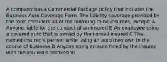 A company has a Commercial Package policy that includes the Business Auto Coverage Form. The liability coverage provided by the form considers all of the following to be insureds, except: A Anyone liable for the conduct of an insured B An employee using a covered auto that is owned by the named insured C The named insured's partner while using an auto they own in the course of business D Anyone using an auto hired by the insured with the insured's permission