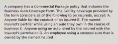 A company has a Commercial Package policy that includes the Business Auto Coverage Form. The liability coverage provided by the form considers all of the following to be insureds, except: A. Anyone liable for the conduct of an insured B. The named insured's partner while using an auto they own in the course of business C. Anyone using an auto hired by the insured with the insured's permission D. An employee using a covered auto that is owned by the named insured